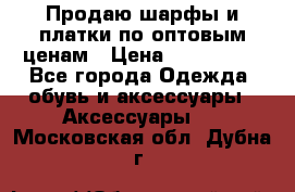 Продаю шарфы и платки по оптовым ценам › Цена ­ 300-2500 - Все города Одежда, обувь и аксессуары » Аксессуары   . Московская обл.,Дубна г.